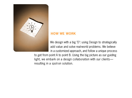 We use design with a big D: using Design to strategically add value and solve real-world problem. We believe in a customized approach, and follow a unique process to get from point A to point B. Using the big picture as our guiding light, we embark on a design collaboration with our clients - resulting in a spot-on solution.